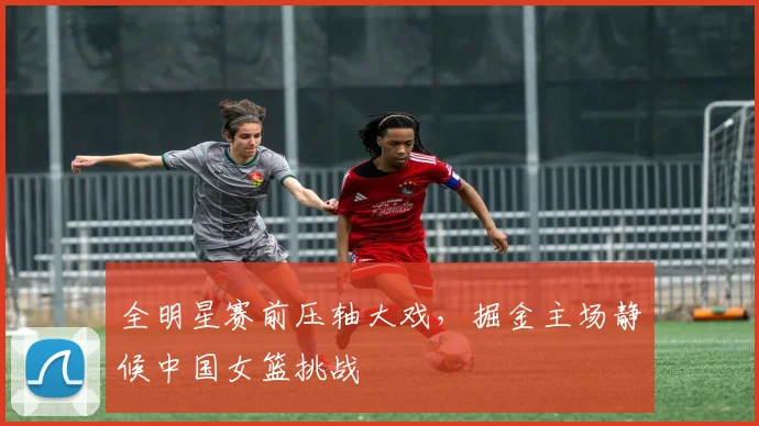 全明星赛前压轴大戏，掘金主场静候中国女篮挑战