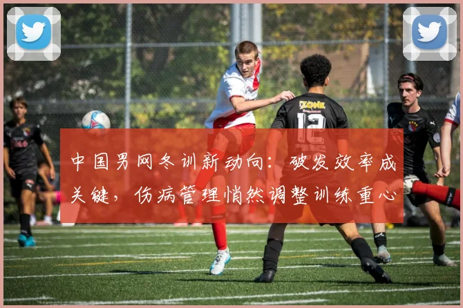 中国男网冬训新动向:破发效率成关键,伤病管理悄然调整训练重心