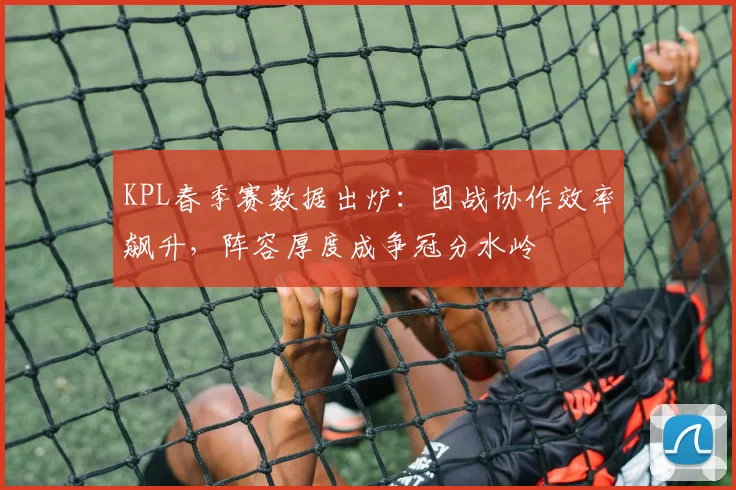 KPL春季赛数据出炉:团战协作效率飙升,阵容厚度成争冠分水岭
