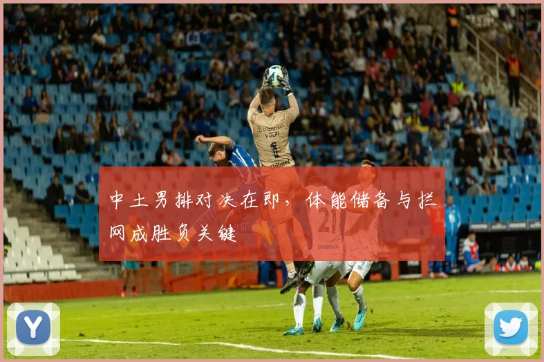 中土男排对决在即,体能储备与拦网成胜负关键