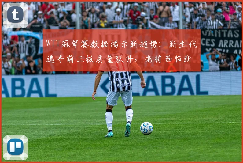 WTT冠军赛数据揭示新趋势:新生代选手前三板质量跃升,老将面临新挑战