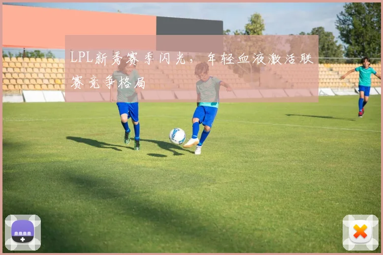 LPL新秀赛季闪光,年轻血液激活联赛竞争格局