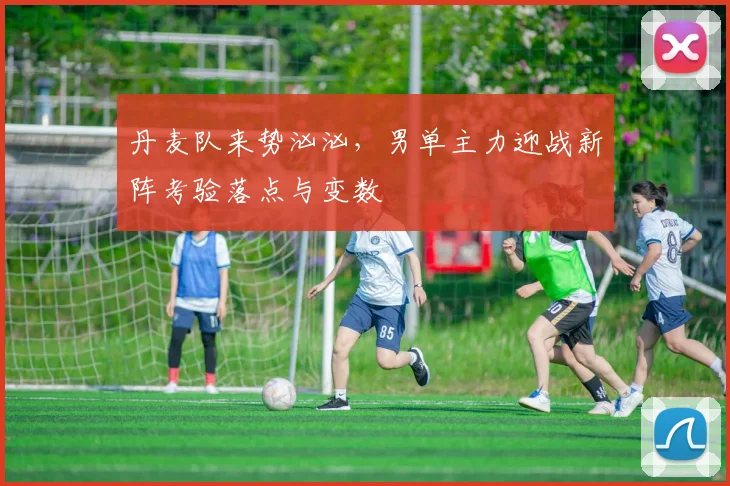 丹麦队来势汹汹,男单主力迎战新阵考验落点与变数
