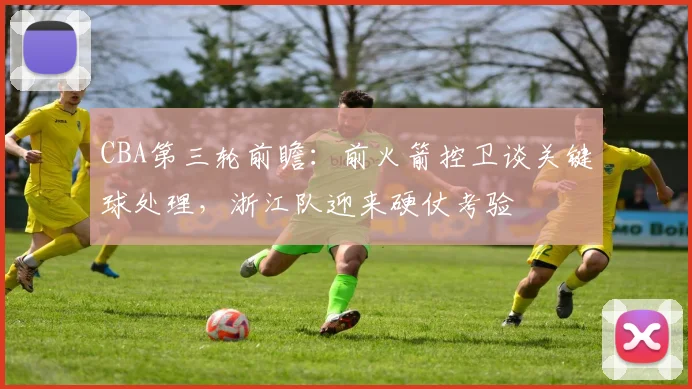 CBA第三轮前瞻:前火箭控卫谈关键球处理,浙江队迎来硬仗考验