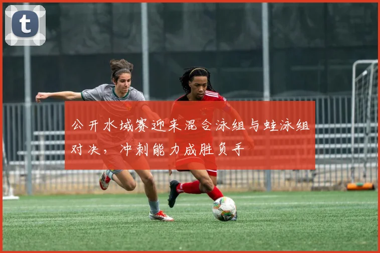 公开水域赛迎来混合泳组与蛙泳组对决,冲刺能力成胜负手