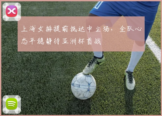 上海女排提前抵达中立场,全队心态平稳静待亚洲杯首战