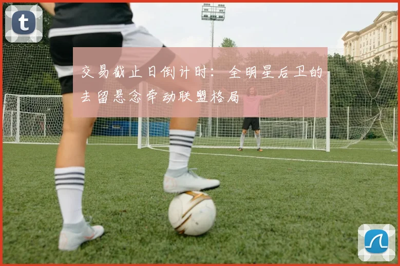 交易截止日倒计时：全明星后卫的去留悬念牵动联盟格局