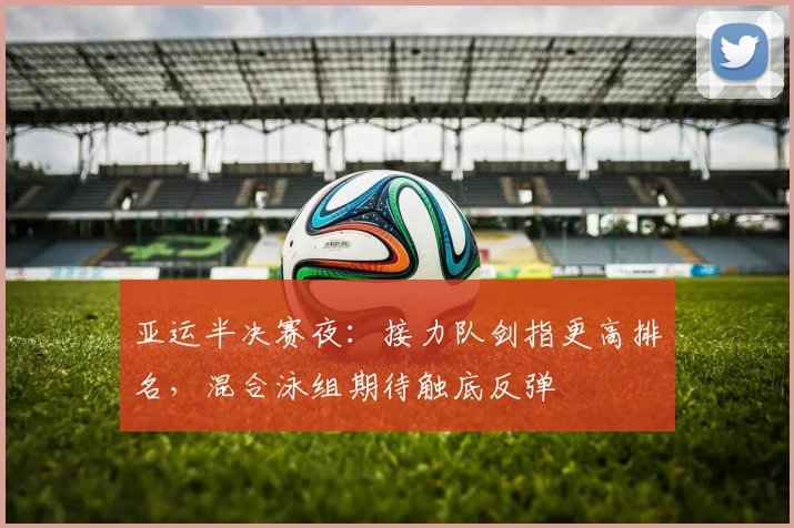 亚运半决赛夜:接力队剑指更高排名,混合泳组期待触底反弹