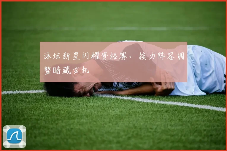 泳坛新星闪耀资格赛，接力阵容调整暗藏玄机