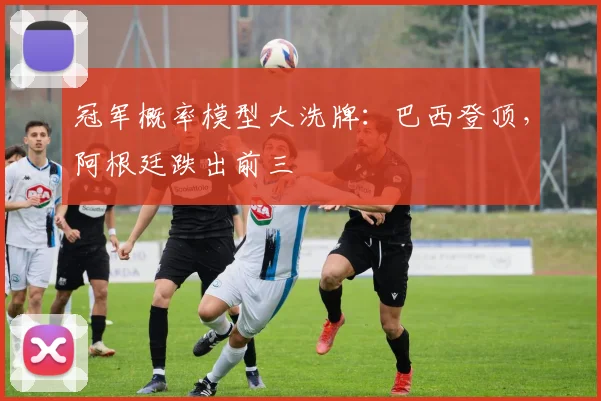 冠军概率模型大洗牌：巴西登顶，阿根廷跌出前三