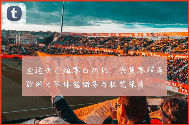 全运会小组赛白热化:密集赛程考验地方队体能储备与板凳深度