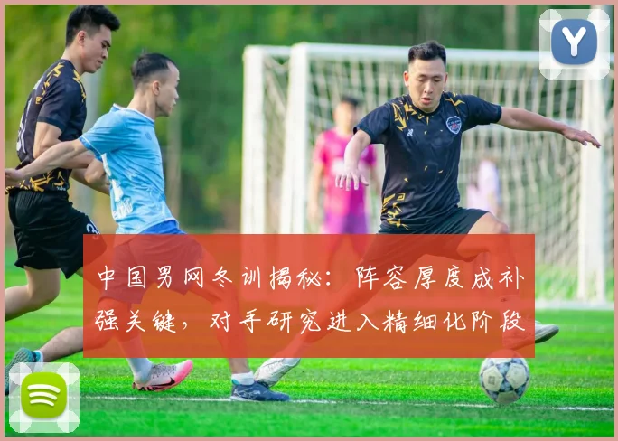 中国男网冬训揭秘:阵容厚度成补强关键,对手研究进入精细化阶段