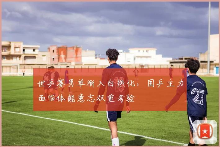 世乒赛男单渐入白热化，国乒主力面临体能意志双重考验