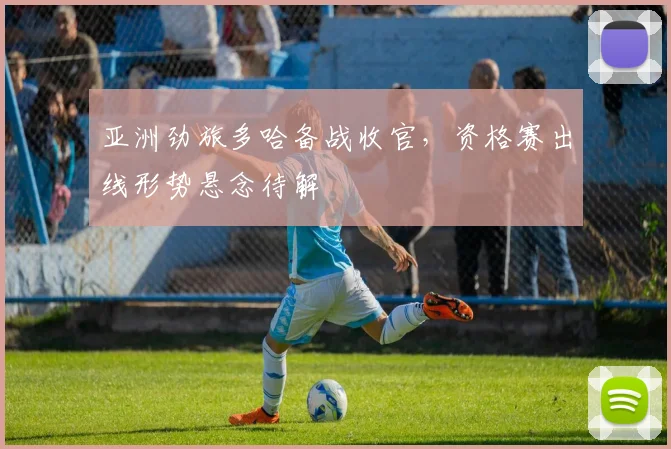 亚洲劲旅多哈备战收官,资格赛出线形势悬念待解