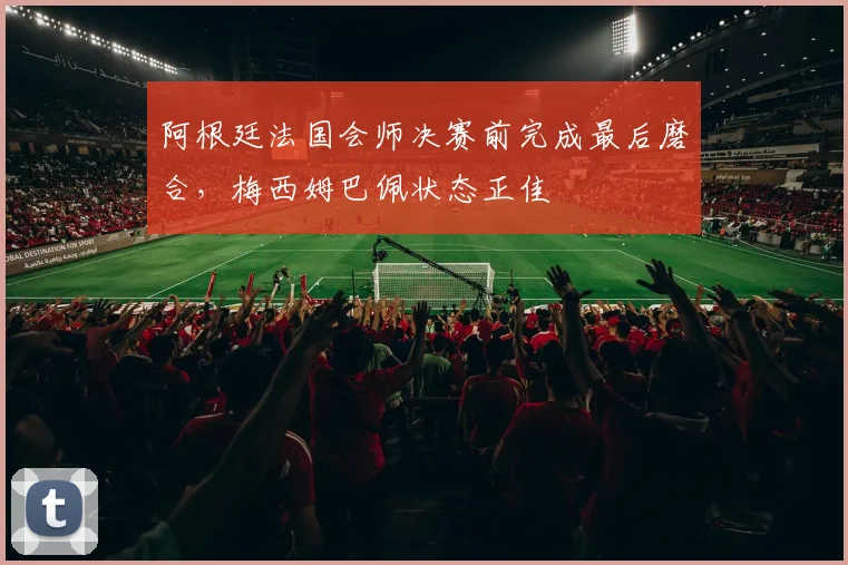 阿根廷法国会师决赛前完成最后磨合,梅西姆巴佩状态正佳