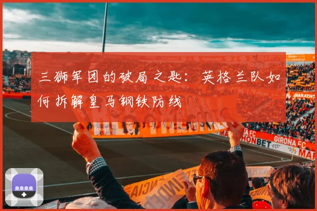 三狮军团的破局之匙:英格兰队如何拆解皇马钢铁防线