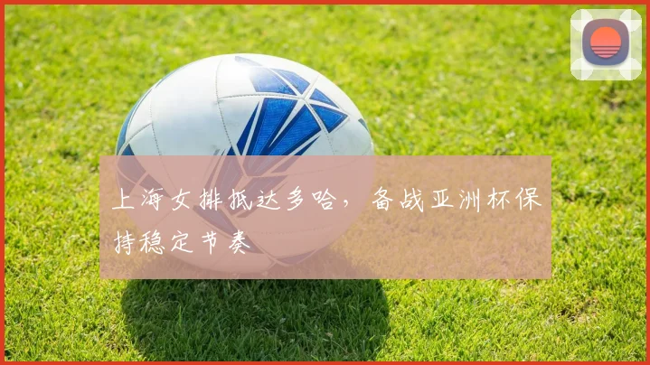 上海女排抵达多哈,备战亚洲杯保持稳定节奏