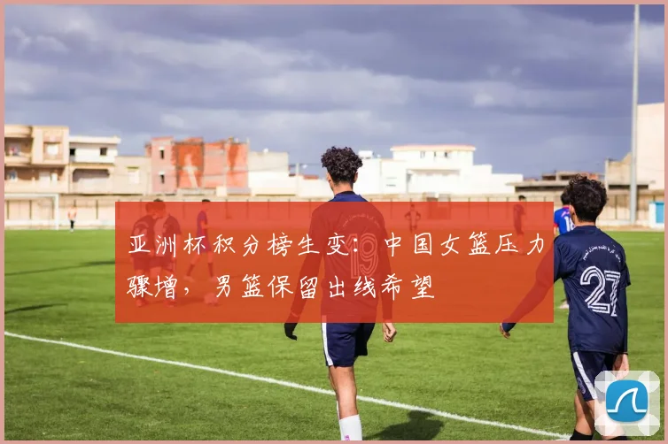亚洲杯积分榜生变:中国女篮压力骤增,男篮保留出线希望