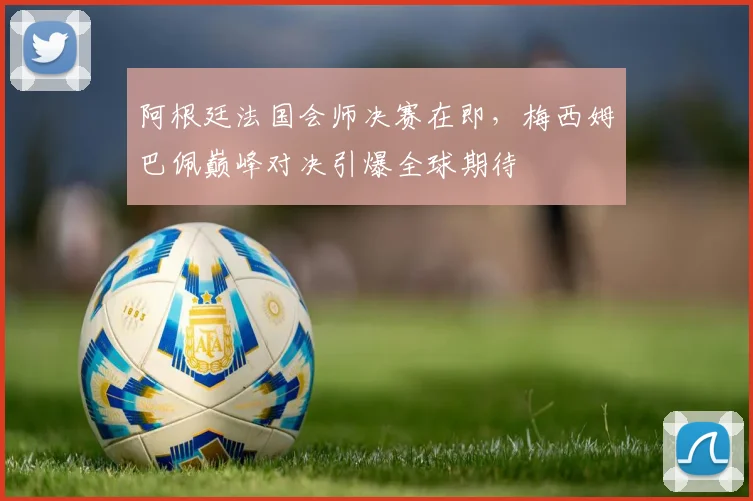 阿根廷法国会师决赛在即，梅西姆巴佩巅峰对决引爆全球期待