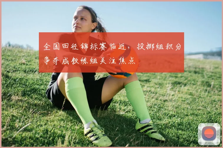 全国田径锦标赛临近,投掷组积分争夺成教练组关注焦点
