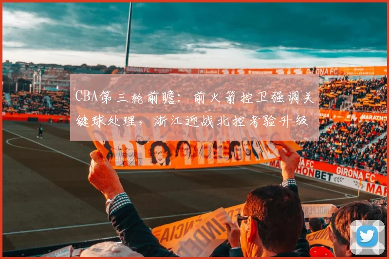 CBA第三轮前瞻：前火箭控卫强调关键球处理，浙江迎战北控考验升级