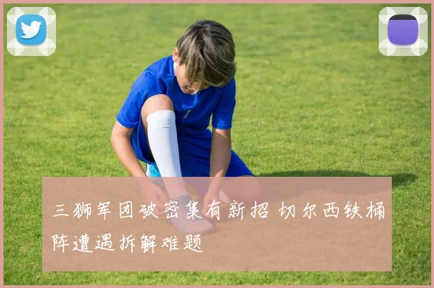 三狮军团破密集有新招 切尔西铁桶阵遭遇拆解难题