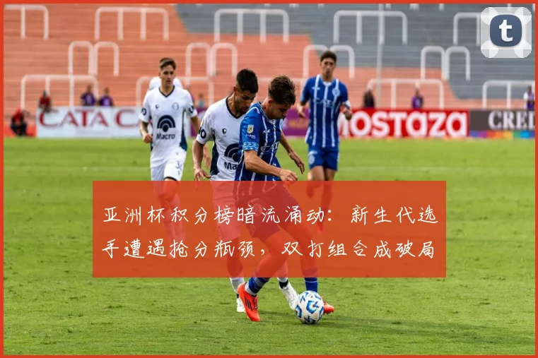 亚洲杯积分榜暗流涌动:新生代选手遭遇抢分瓶颈,双打组合成破局关键