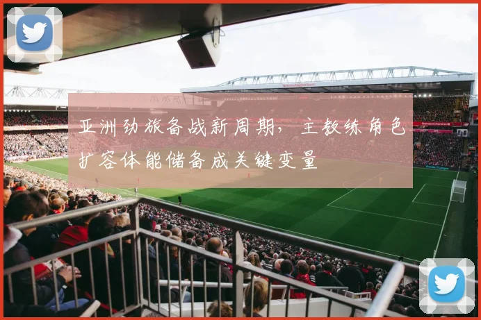 亚洲劲旅备战新周期,主教练角色扩容体能储备成关键变量