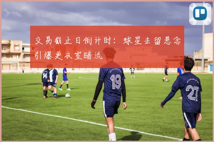 交易截止日倒计时:球星去留悬念引爆更衣室暗流