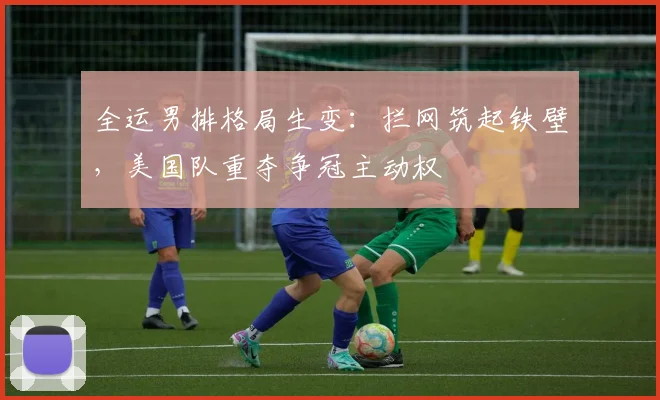 全运男排格局生变:拦网筑起铁壁,美国队重夺争冠主动权