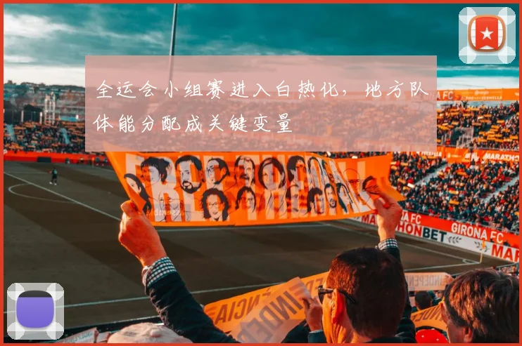 全运会小组赛进入白热化,地方队体能分配成关键变量