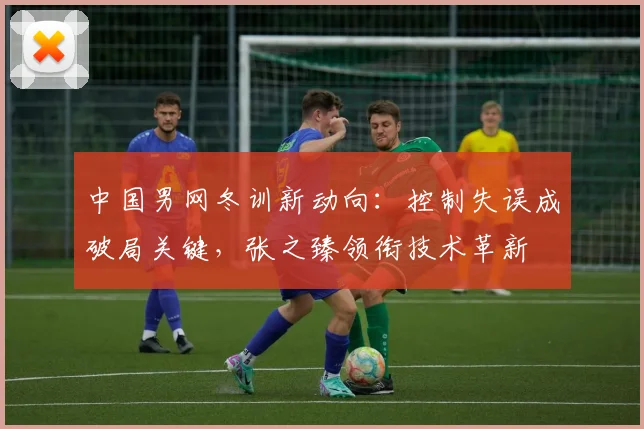 中国男网冬训新动向:控制失误成破局关键,张之臻领衔技术革新